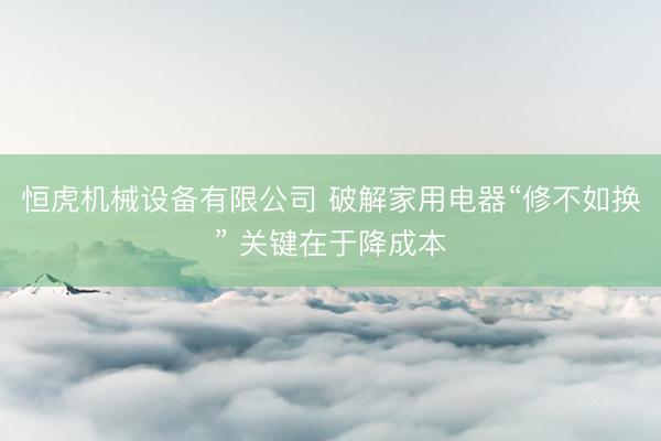 恒虎机械设备有限公司 破解家用电器“修不如换” 关键在于降成本