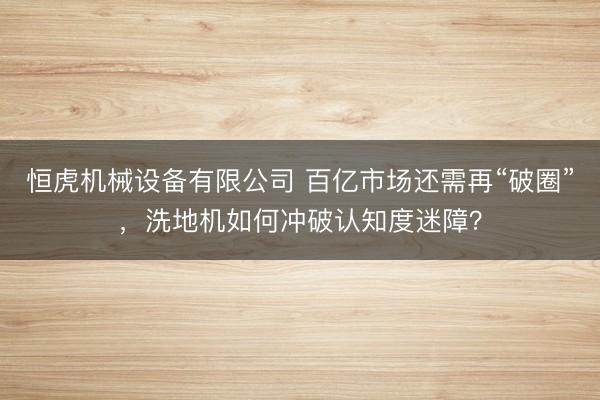 恒虎机械设备有限公司 百亿市场还需再“破圈”，洗地机如何冲破认知度迷障？