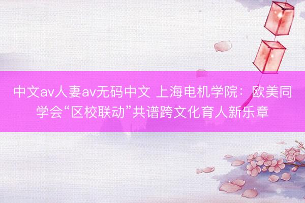 中文av人妻av无码中文 上海电机学院：欧美同学会“区校联动”共谱跨文化育人新乐章