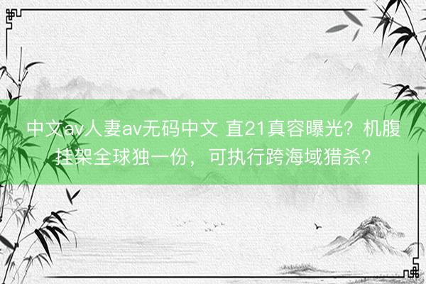 中文av人妻av无码中文 直21真容曝光？机腹挂架全球独一份，可执行跨海域猎杀？