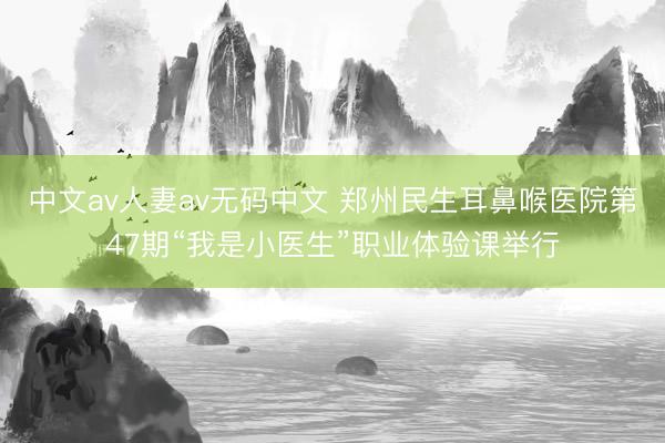 中文av人妻av无码中文 郑州民生耳鼻喉医院第47期“我是小医生”职业体验课举行