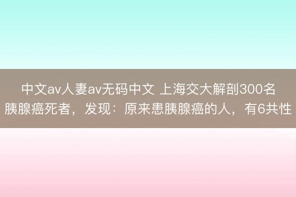 中文av人妻av无码中文 上海交大解剖300名胰腺癌死者，发现：原来患胰腺癌的人，有6共性