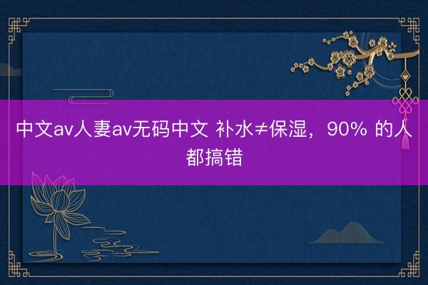 中文av人妻av无码中文 补水≠保湿，90% 的人都搞错