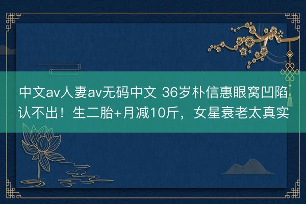 中文av人妻av无码中文 36岁朴信惠眼窝凹陷认不出！生二胎+月减10斤，女星衰老太真实