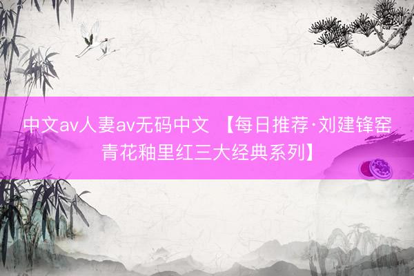 中文av人妻av无码中文 【每日推荐·刘建锋窑青花釉里红三大经典系列】