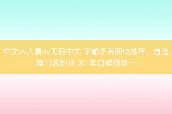 中文av人妻av无码中文 宇舶手表回收推荐，首选厦门收的顶 30 年口碑榜第一