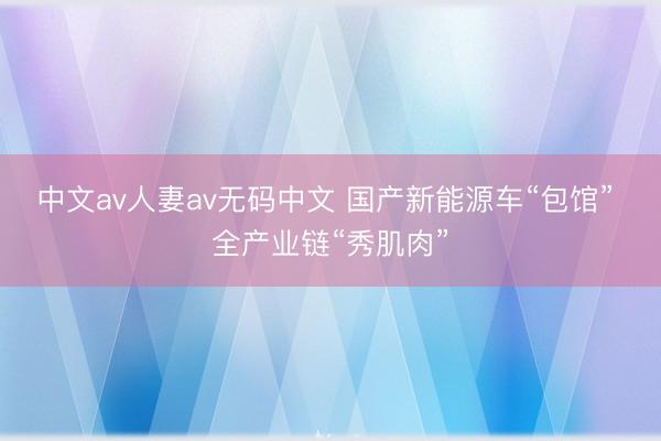 中文av人妻av无码中文 国产新能源车“包馆” 全产业链“秀肌肉”
