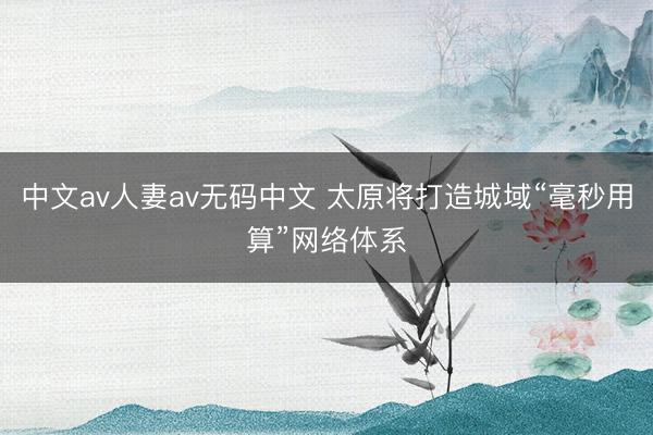 中文av人妻av无码中文 太原将打造城域“毫秒用算”网络体系