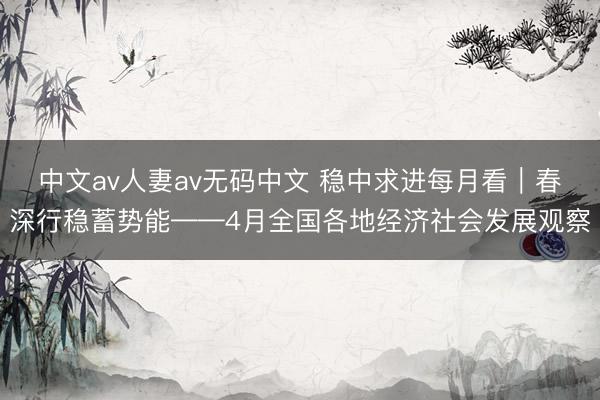 中文av人妻av无码中文 稳中求进每月看｜春深行稳蓄势能——4月全国各地经济社会发展观察