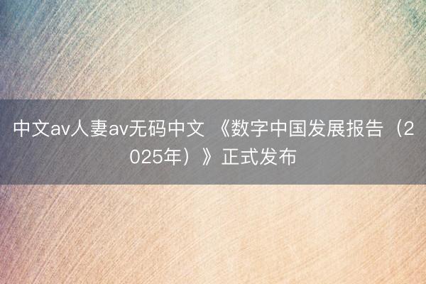 中文av人妻av无码中文 《数字中国发展报告（2025年）》正式发布
