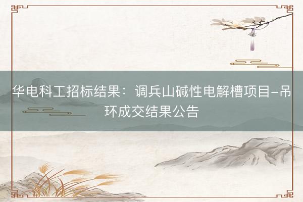 华电科工招标结果：调兵山碱性电解槽项目-吊环成交结果公告