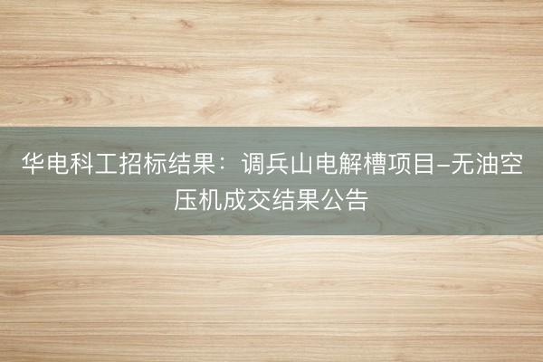 华电科工招标结果：调兵山电解槽项目-无油空压机成交结果公告