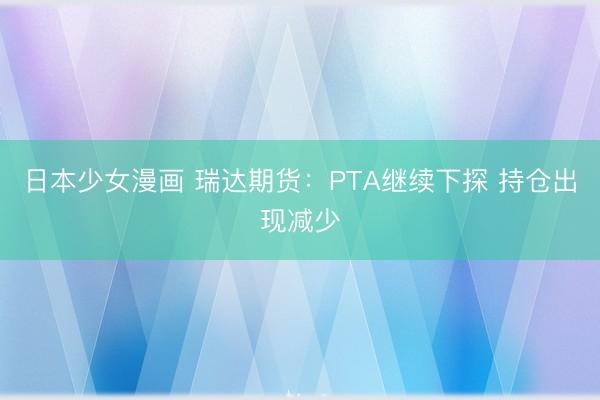 日本少女漫画 瑞达期货：PTA继续下探 持仓出现减少