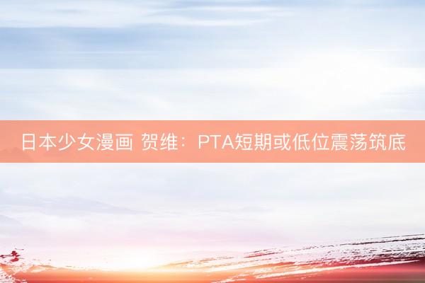日本少女漫画 贺维：PTA短期或低位震荡筑底