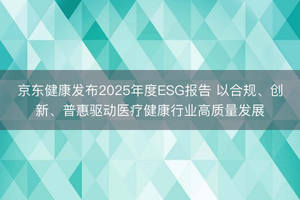 京东健康发布2025年度ESG报告 以合规、创新、普惠驱动医疗健康行业高质量发展