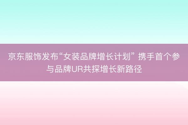 京东服饰发布“女装品牌增长计划” 携手首个参与品牌UR共探增长新路径