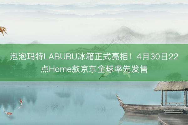 泡泡玛特LABUBU冰箱正式亮相！4月30日22点Home款京东全球率先发售