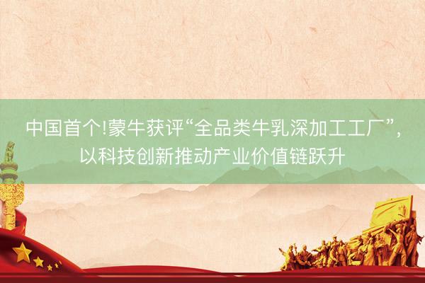 中国首个!蒙牛获评“全品类牛乳深加工工厂”，以科技创新推动产业价值链跃升