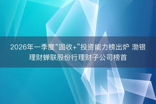 2026年一季度“固收+”投资能力榜出炉 渤银理财蝉联股份行理财子公司榜首
