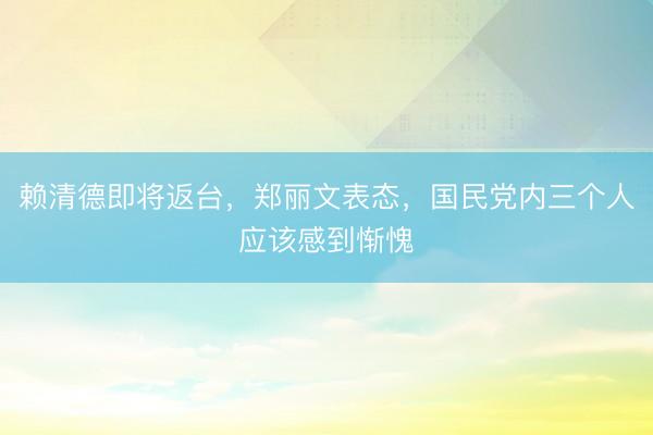赖清德即将返台，郑丽文表态，国民党内三个人应该感到惭愧