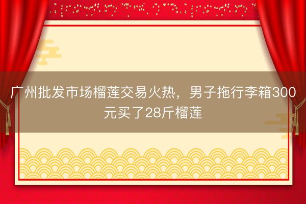广州批发市场榴莲交易火热，男子拖行李箱300元买了28斤榴莲
