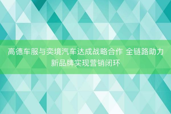高德车服与奕境汽车达成战略合作 全链路助力新品牌实现营销闭环