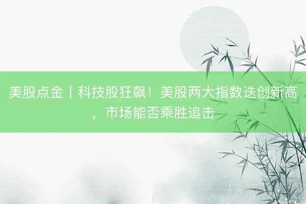 美股点金丨科技股狂飙！美股两大指数迭创新高，市场能否乘胜追击