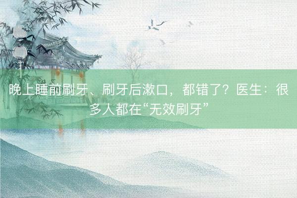 晚上睡前刷牙、刷牙后漱口，都错了？医生：很多人都在“无效刷牙”