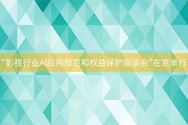 “影视行业AI应用规范和权益保护座谈会”在京举行