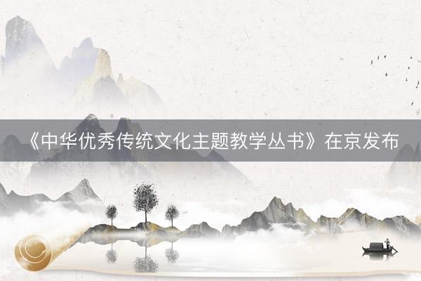 《中华优秀传统文化主题教学丛书》在京发布