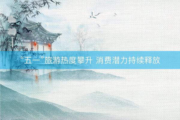 “五一”旅游热度攀升 消费潜力持续释放