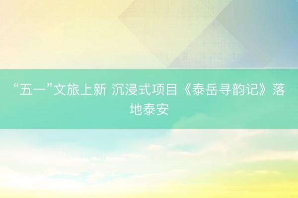 “五一”文旅上新 沉浸式项目《泰岳寻韵记》落地泰安