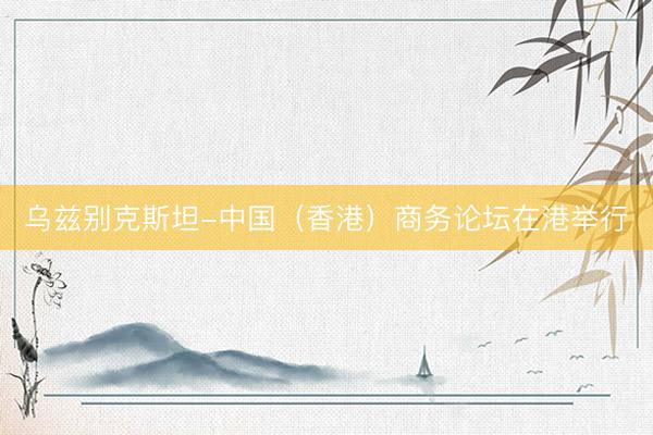 乌兹别克斯坦-中国（香港）商务论坛在港举行