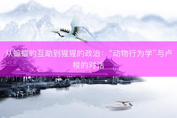 从蝙蝠的互助到猩猩的政治：“动物行为学”与卢梭的对话