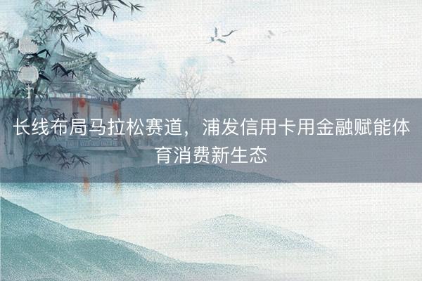 长线布局马拉松赛道,浦发信用卡用金融赋能体育消费新生态