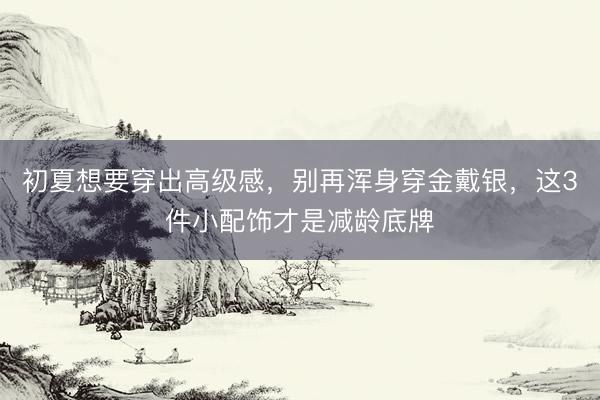 初夏想要穿出高级感，别再浑身穿金戴银，这3件小配饰才是减龄底牌