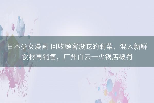 日本少女漫画 回收顾客没吃的剩菜，混入新鲜食材再销售，广州白云一火锅店被罚
