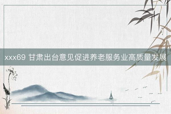 xxx69 甘肃出台意见促进养老服务业高质量发展