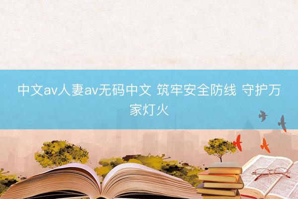 中文av人妻av无码中文 筑牢安全防线 守护万家灯火
