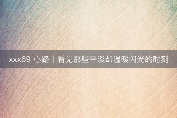 xxx69 心路丨看见那些平淡却温暖闪光的时刻