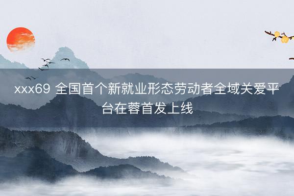 xxx69 全国首个新就业形态劳动者全域关爱平台在蓉首发上线