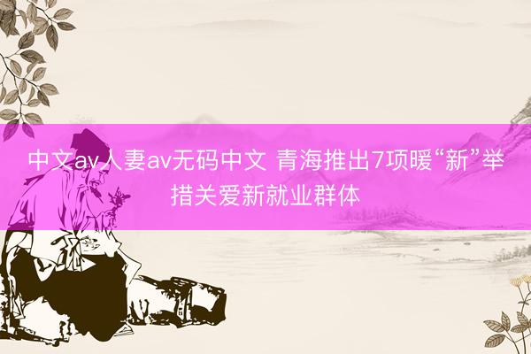 中文av人妻av无码中文 青海推出7项暖“新”举措关爱新就业群体