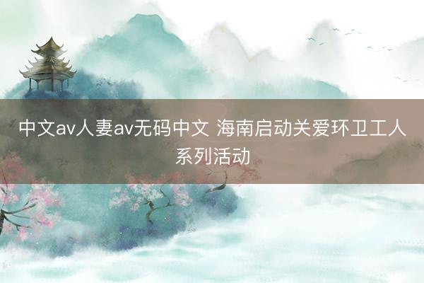 中文av人妻av无码中文 海南启动关爱环卫工人系列活动