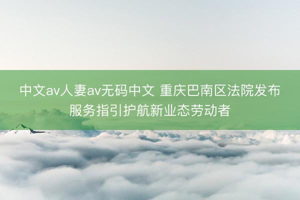 中文av人妻av无码中文 重庆巴南区法院发布服务指引护航新业态劳动者