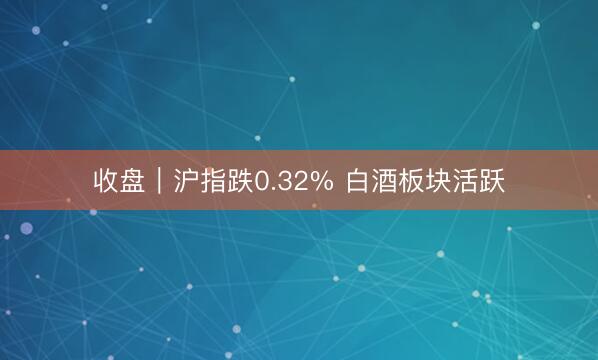 收盘｜沪指跌0.32% 白酒板块活跃