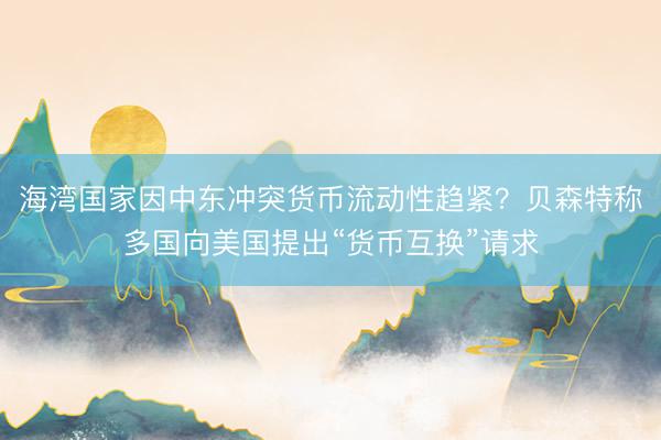 海湾国家因中东冲突货币流动性趋紧？贝森特称多国向美国提出“货币互换”请求