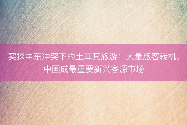 实探中东冲突下的土耳其旅游：大量旅客转机，中国成最重要新兴客源市场