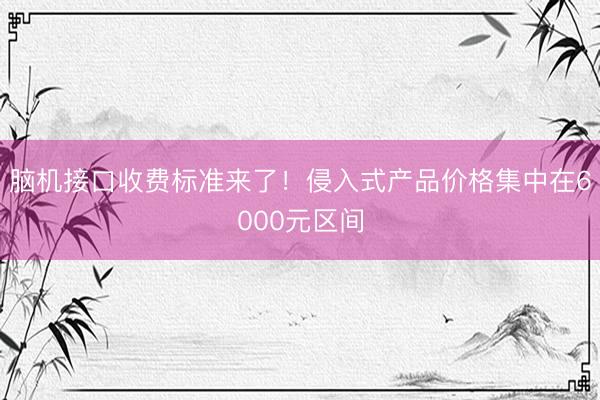 脑机接口收费标准来了！侵入式产品价格集中在6000元区间