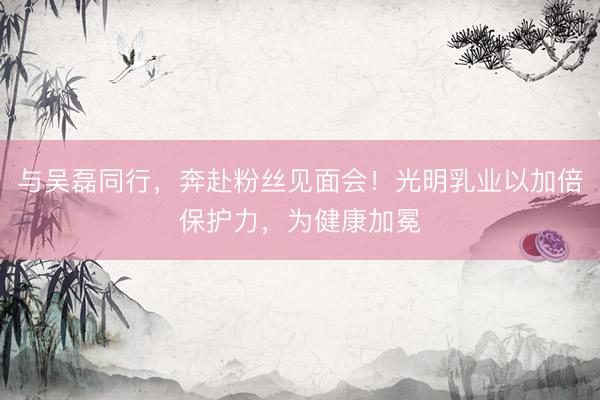 与吴磊同行，奔赴粉丝见面会！光明乳业以加倍保护力，为健康加冕
