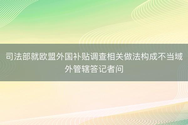 司法部就欧盟外国补贴调查相关做法构成不当域外管辖答记者问